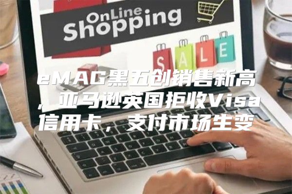 eMAG黑五创销售新高，亚马逊英国拒收Visa信用卡，支付市场生变