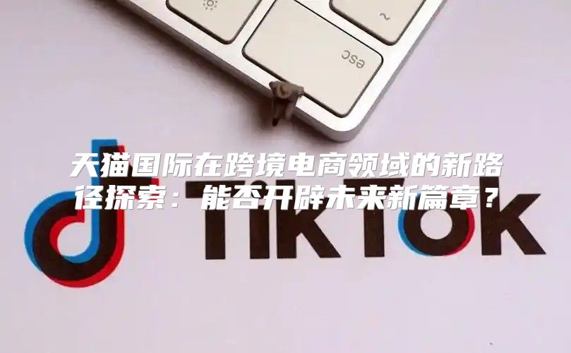 天猫国际在跨境电商领域的新路径探索：能否开辟未来新篇章？