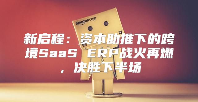 新启程：资本助推下的跨境SaaS ERP战火再燃，决胜下半场