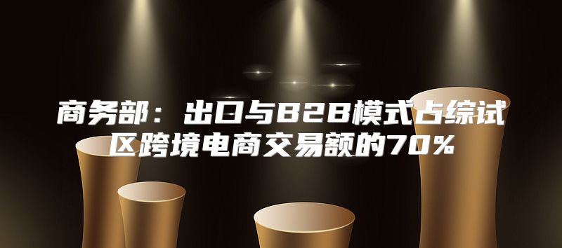 商务部：出口与B2B模式占综试区跨境电商交易额的70%
