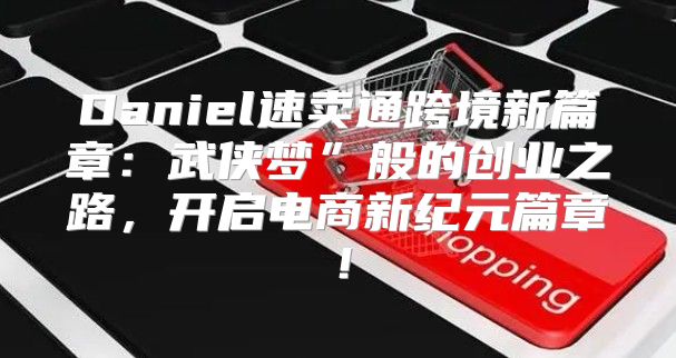 Daniel速卖通跨境新篇章：武侠梦”般的创业之路，开启电商新纪元篇章！