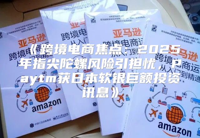 跨境电商焦点：2025年指尖陀螺风险引担忧，Paytm获日本软银巨额投资讯息