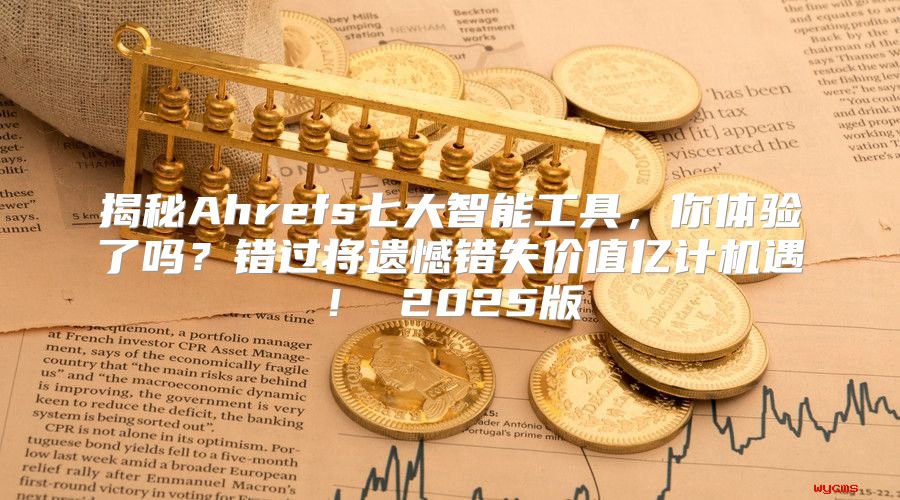 揭秘Ahrefs七大智能工具，你体验了吗？错过将遗憾错失价值亿计机遇！ 2025版