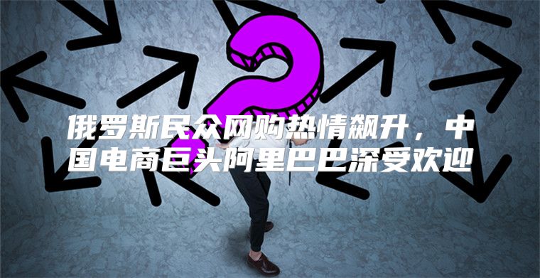 俄罗斯民众网购热情飙升，中国电商巨头阿里巴巴深受欢迎