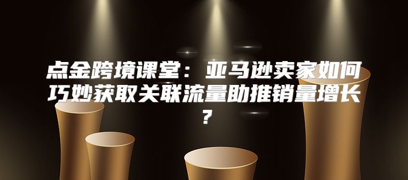 点金跨境课堂：亚马逊卖家如何巧妙获取关联流量助推销量增长？