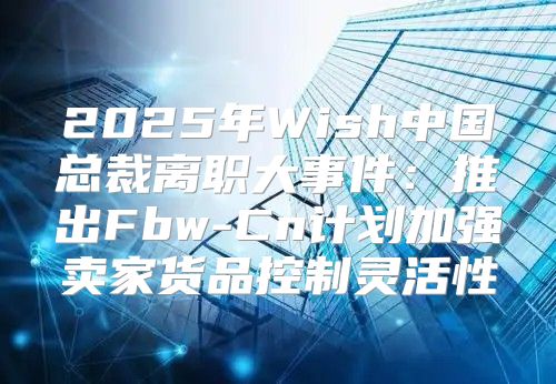 2025年Wish中国总裁离职大事件：推出Fbw-Cn计划加强卖家货品控制灵活性