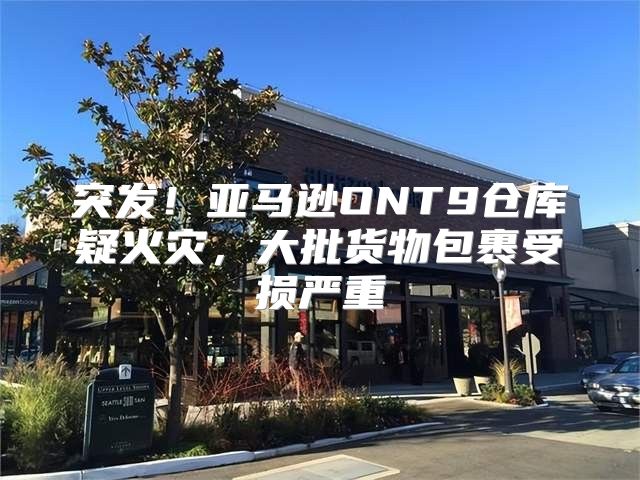 突发！亚马逊ONT9仓库疑火灾，大批货物包裹受损严重