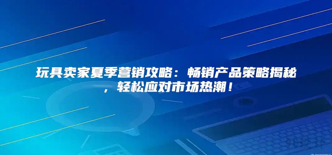 玩具卖家夏季营销攻略：畅销产品策略揭秘，轻松应对市场热潮！