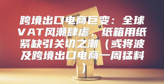 跨境出口电商巨变：全球VAT风潮肆虐，纸箱用纸紧缺引关切之潮或将波及跨境出口电商一周猛料