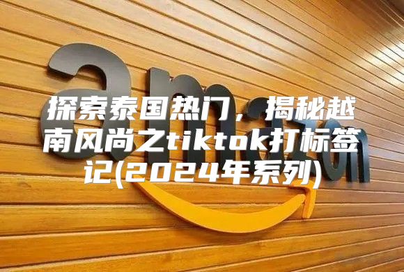探索泰国热门，揭秘越南风尚之tiktok打标签记(2025年系列)