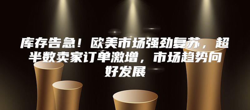 库存告急！欧美市场强劲复苏，超半数卖家订单激增，市场趋势向好发展