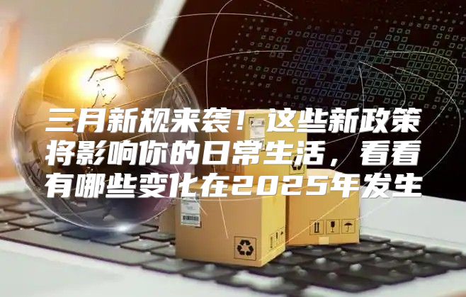 三月新规来袭！这些新政策将影响你的日常生活，看看有哪些变化在2025年发生