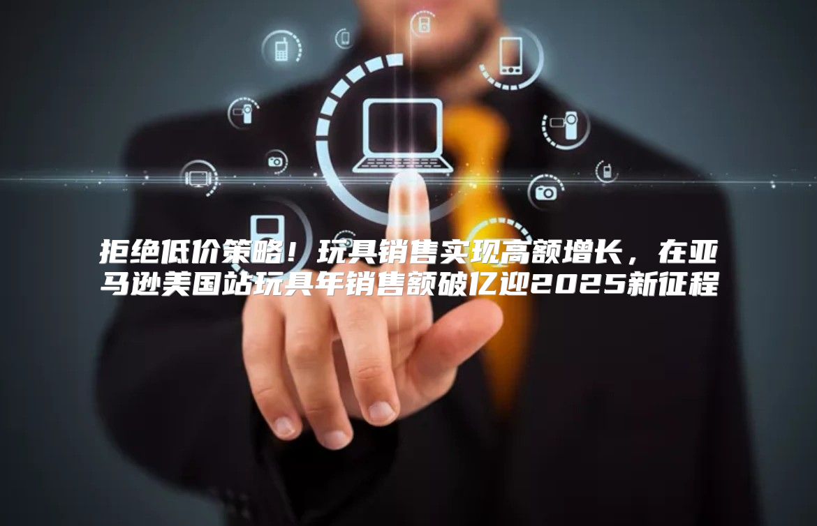 拒绝低价策略！玩具销售实现高额增长，在亚马逊美国站玩具年销售额破亿迎2025新征程