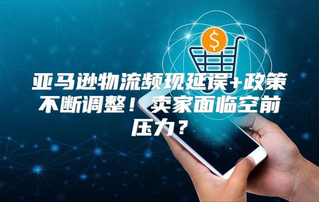 亚马逊物流频现延误+政策不断调整！卖家面临空前压力？