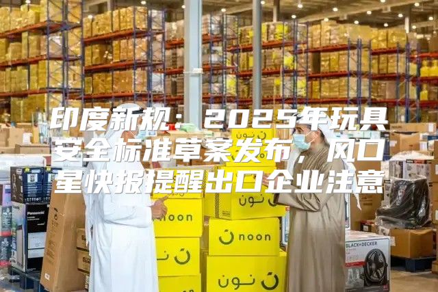 印度新规：2025年玩具安全标准草案发布，风口星快报提醒出口企业注意