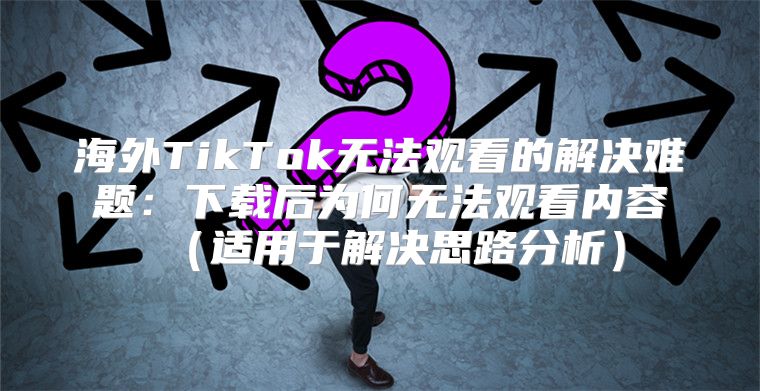海外TikTok无法观看的解决难题：下载后为何无法观看内容适用于解决思路分析
