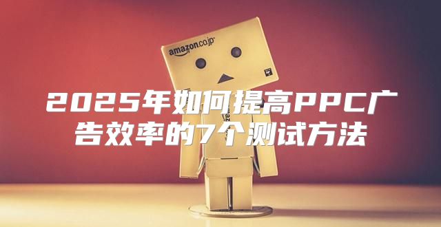 2025年如何提高PPC广告效率的7个测试方法