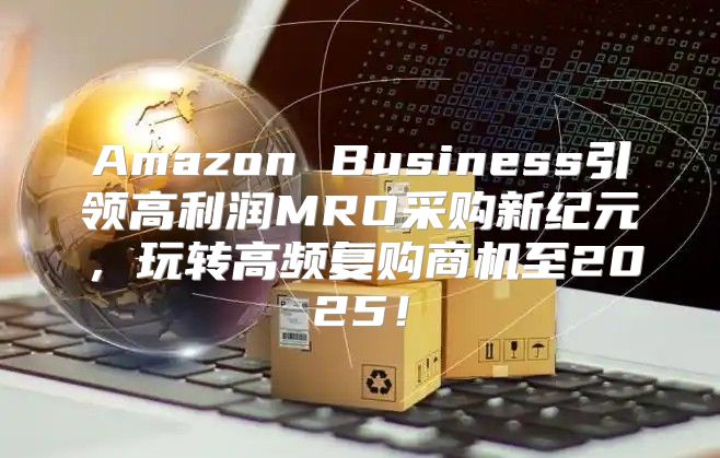 Amazon Business引领高利润MRO采购新纪元，玩转高频复购商机至2025！