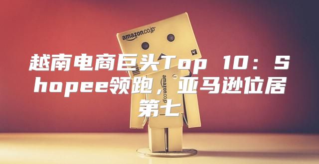 越南电商巨头Top 10：Shopee领跑，亚马逊位居第七