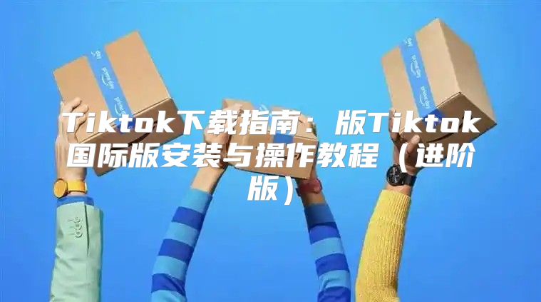 Tiktok下载指南：版Tiktok国际版安装与操作教程进阶版
