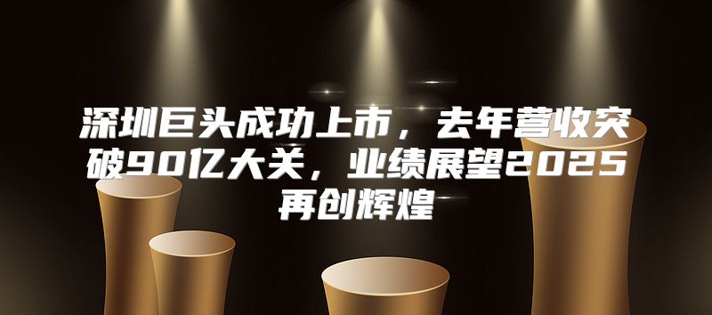 深圳巨头成功上市，去年营收突破90亿大关，业绩展望2025再创辉煌