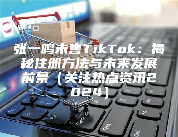 张一鸣未售TikTok：揭秘注册方法与未来发展前景关注热点资讯2025