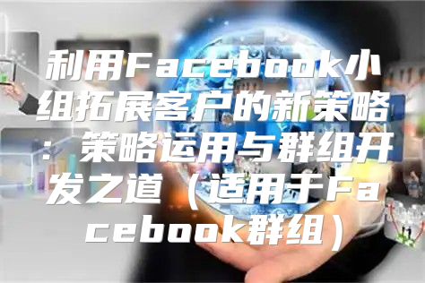 利用Facebook小组拓展客户的新策略：策略运用与群组开发之道适用于Facebook群组