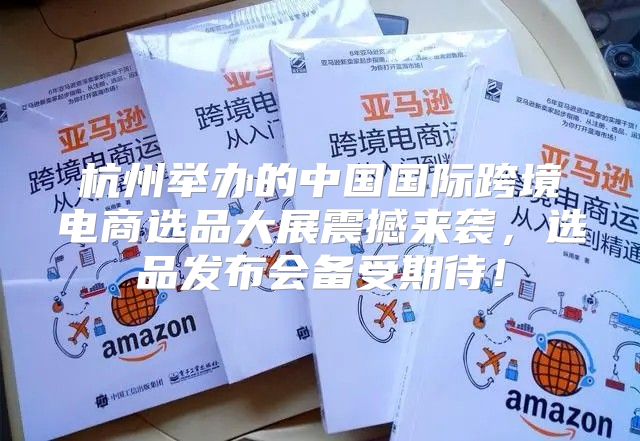 杭州举办的中国国际跨境电商选品大展震撼来袭，选品发布会备受期待！