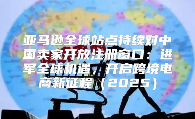亚马逊全球站点持续对中国卖家开放注册窗口：进军全球机遇，开启跨境电商新征程2025