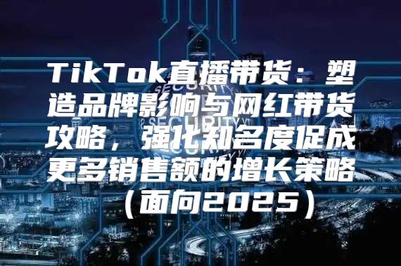 TikTok直播带货：塑造品牌影响与网红带货攻略，强化知名度促成更多销售额的增长策略面向2025