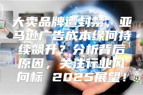 大卖品牌遭封禁，亚马逊广告成本缘何持续飙升？分析背后原因，关注行业风向标 2025展望！