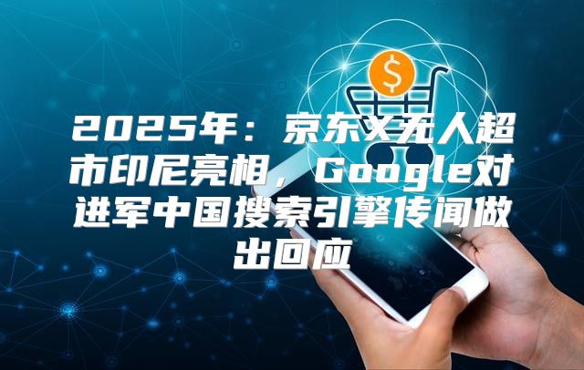 2025年：京东X无人超市印尼亮相，Google对进军中国搜索引擎传闻做出回应