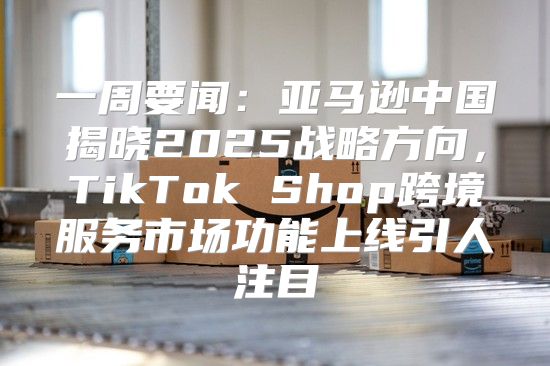 一周要闻：亚马逊中国揭晓2025战略方向，TikTok Shop跨境服务市场功能上线引人注目