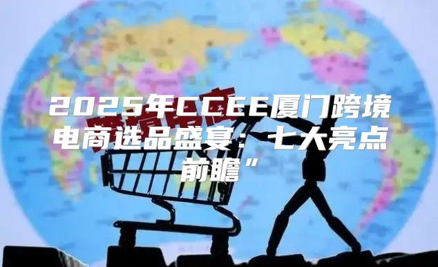 2025年CCEE厦门跨境电商选品盛宴：七大亮点前瞻”