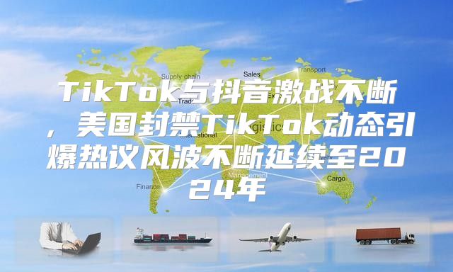 TikTok与抖音激战不断，美国封禁TikTok动态引爆热议风波不断延续至2025年