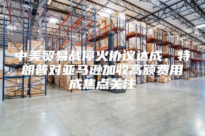 中美贸易战停火协议达成，特朗普对亚马逊加收高额费用成焦点关注