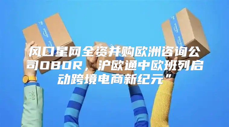 风口星网全资并购欧洲咨询公司OBOR，沪欧通中欧班列启动跨境电商新纪元”