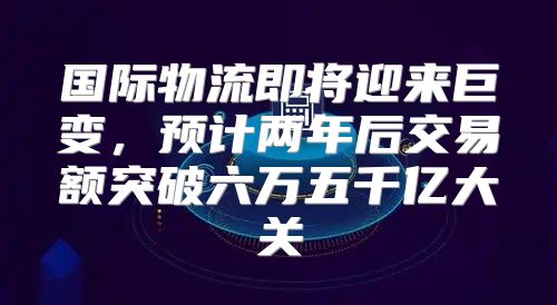 国际物流即将迎来巨变，预计两年后交易额突破六万五千亿大关