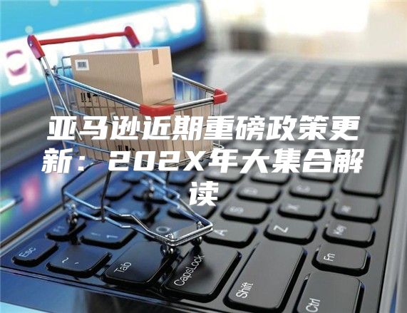 亚马逊近期重磅政策更新：202X年大集合解读