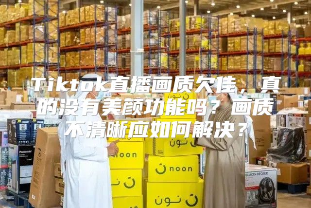 Tiktok直播画质欠佳，真的没有美颜功能吗？画质不清晰应如何解决？