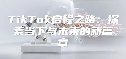 TikTok启程之路：探索当下与未来的新篇章
