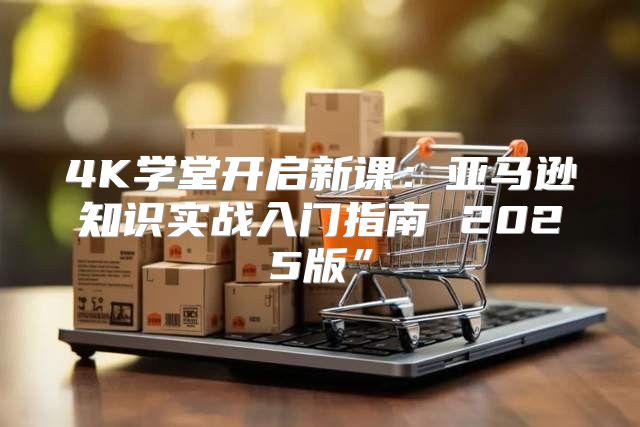 4K学堂开启新课：亚马逊知识实战入门指南 2025版”