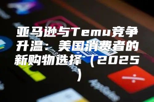 亚马逊与Temu竞争升温：美国消费者的新购物选择2025