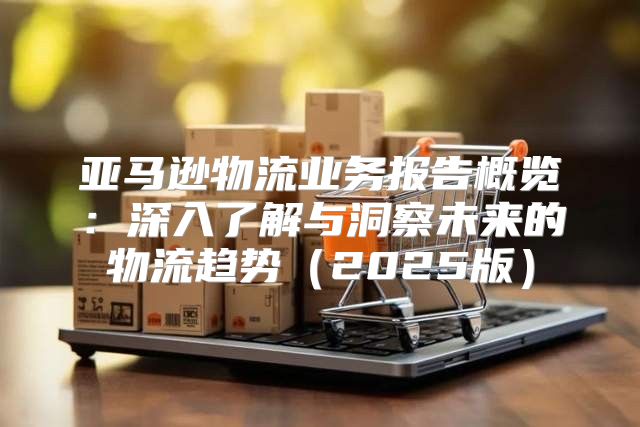 亚马逊物流业务报告概览：深入了解与洞察未来的物流趋势2025版