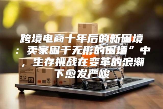 跨境电商十年后的新困境：卖家困于无形的围墙”中，生存挑战在变革的浪潮下愈发严峻