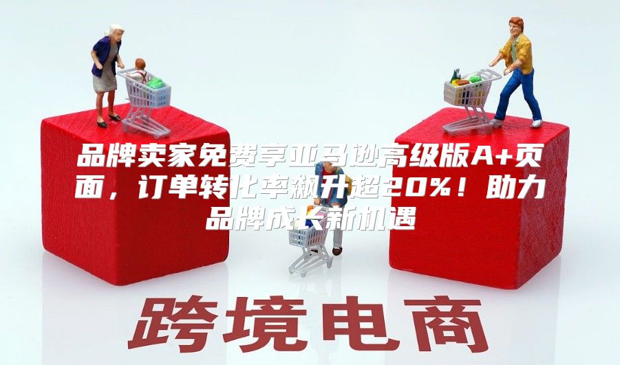 品牌卖家免费享亚马逊高级版A+页面，订单转化率飙升超20%！助力品牌成长新机遇