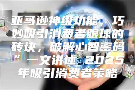 亚马逊神级功能，巧妙吸引消费者眼球的砖块，破解心智密码”一文讲述 2025年吸引消费者策略