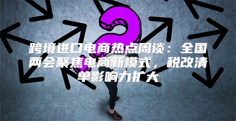 跨境进口电商热点周谈：全国两会聚焦电商新模式，税改清单影响力扩大