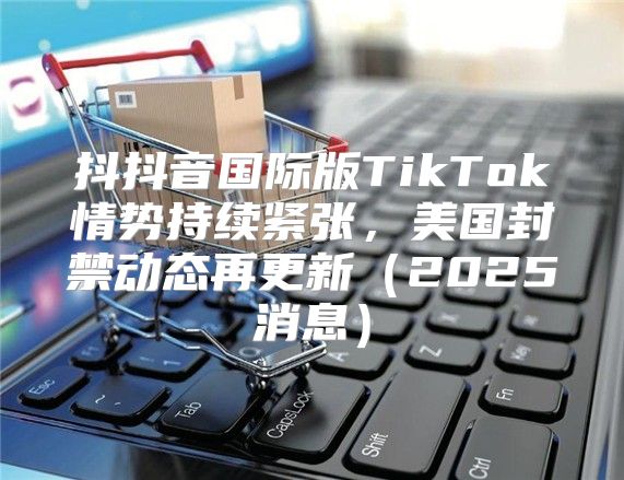 抖抖音国际版TikTok情势持续紧张，美国封禁动态再更新2025消息