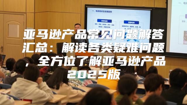 亚马逊产品常见问题解答汇总：解读各类疑难问题，全方位了解亚马逊产品2025版